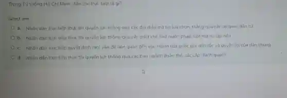 Trong Tư tường Hồ Chí Minh, dân chủ trực tiếp là gì?
Select one:
a. Nhân dân trực tiếp thực thi quyền lực thông qua các đai diên mà họ lựa chọn, thông qua các cơ quan dân cử
b. Nhân dân trực tiếp thực thi quyển lực thông qua các thiết chế nhà nước.pháp luật mà họ lập nên
c. Nhân dân trục tiếp quyết định mọi vấn đề liên quan đến vận mệnh của quốc gia dân tộc và quyển lợi của dân chúng
d. Nhân dân trực tiếp thực thì quyển lực thông qua các ban ngành đoàn thể, các cấp chính quyển