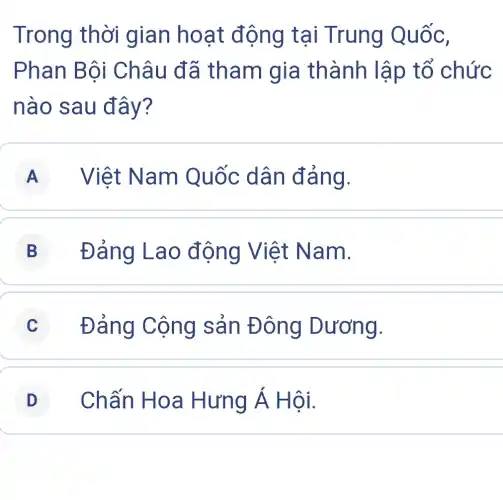 Trong thời gian hoạt động tại Trung Quốc,
Phan Bội Châu đã tham gia thành lập tổ chức
nào sau đây?
A Việt Nam Quốc dân đảng.
B Đảng Lao động Việt Nam.
C Đảng Cộng sản Đông Dương.
D Chấn Hoa Hưng Á Hội.