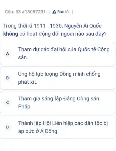 Trong thời kì 1911-1930 , Nguyễn Ái Quốc
không có hoạt động đối ngoại nào sau đây?
A
Tham du các đại hội của Quốc tế Cộng
A
sản.
B j
Ủng hộ lực lượng Đồng minh chống
phát xít.
C
Tham gia sáng lập Đảng Cộng sản
C
Pháp.
D
Thành lập Hội Liên hiệp các dân tộc bị
D
áp bức ở Á Đông.