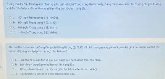 Trong thời kỳ đấu tranh giành chính quyền tại Hội nghị Trung ương lần thứ mấy, Đảng đã hoàn chính chủ trương chuyến hướng
chi đạo chiến lược đặt nhiệm vụ giải phóng dân tộc lên hàng đầu?
a. Hội nghị Trung ương 6(11/1939)
b. Hội nghị Trung ương 7(7/1940)
c. Hội nghị Trung ương 8(5/1941)
d. Hội nghị Trung ương 5(3/1938)
Đại hội lần thứ nhất của Đảng Cộng sản Đông Dương (3/1935) đã chủ trương giải quyết mối quan hệ giữa hai nhiệm vụ dân tộc
(phản đề) và giai cấp (phản phong) như thế nào?
a. Hai nhiệm vụ dân tộc và giai cấp được tiến hành đồng thời, như nhau.
b. Đặt nhiệm vụ giải phóng dân tộc lên hàng đầu.
c. Bó qua hai nhiệm vụ dân tộc và giải cấp, tiến hành cải cách xã hội.
Od. Đặt nhiệm vụ giải phóng giai cấp lên hàng đầu.