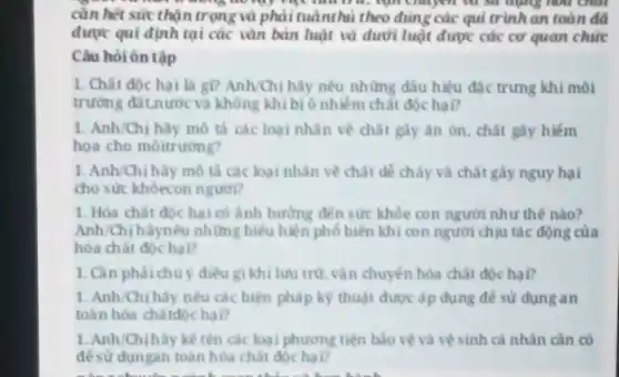 tru, nạn mayer our six during
cần hết sức thận trọng và phải tuânthủ theo đúng các qui trình an toàn đã
được qui định tại các vǎn bản luật và dưới luật được các cơ quan chức
Câu hỏi ôn tập
1. Chất độc hai là gì? Anh/Chị hãy nêu những dấu hiệu đặc trưng khi môi
trường đất.nước và không khí bị ô nhiễm chất độc hai?
1. Anh/Chị hãy mô tả các loại nhân về chất gày ân on, chất gây hiếm
họa cho môitrường?
1. Anh/Chị hãy mô tả các loại nhǎn về chất dễ cháy và chất gầy nguy hại
cho sức khỏecon người?
1. Hóa chất độc hại có ảnh hưởng đến sức khỏe con người như thế nào?
Anh/Chị hãynêu những biểu hiện phố biến khi con người chịu tác động của
hóa chất độc hại?
1. Cân phải chủ ý điều gi khi lưu trừ vận chuyển hóa chất dóchai?
1. Anh/Chị hãy nêu các biện pháp kỳ thuật được áp dụng để sử dụng an
toàn hóa chấtdộc hại?
1. Anh/Chịhãy kế tên các loại phương tiện bảo vệ và vệ sinh cả nhân cần có
đề sử dụngan toàn hóa chất độc hại?