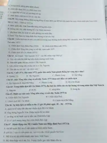 A. Trung Quốc đã ép phai đánh nhanh.
B. nhim tận dung thời cơ chiến lược mới
C. lo ngai MS về việc sẽ can thiệp trở lai.
D. nhận được viên trợ to lớn từ Liên Xô.
Câu 59. Một trong những điểm tương đồng về muc đich của Mỹ khi tiến hành hai cuộc chiến tranh pha hoai mien
Bắc tir 1965-1968 và 1972 là
A. buộc quân dân Việt Nam đầu hàng không điều kiện.
B. khong chế, hủy diệt đường Hồ Chí Minh trên biên.
C. phá hoai tiềm lực kinh tế, quốc phòng của miền BắC.
D. buộc Việt Nam ký hiệp định theo hướng có lợi cho MS.
Câu 60: Chiến dịch nào là mốc son chói lọi trong cuộc Kháng chiến chống Mỹ cứu nước, buộc MS phải ký Hiệp định
Pari nǎm 1973?
A. Chiến dịch Điện Biên Phú (1954)
B. Chiến dịch Mùa xuân 1972
C. Chiến dịch Tổng tiến công và nói dậy múa xuân 1975.
D. Chiến dich Hồ Chí Minh (1975).
Câu 61. Kế hoạch "Tây Nguyên 1972^ast  của Mỹ nhằm mục đích gi?
A. Cứu vǎn tinh thể thất bại trên chiến trường miền Nam.
B. Tiêu diệt quân chủ lực của ta ở Tây Nguyên.
C. Lấn chiếm vùng cǎn cứ địa của ta ở Tây Nguyên.
D. Don dân ta vào các "áp chiến lược".
Câu 62. Cuối 1974.đầu nǎm 1975, quân dân miền Nam giành thẳng lợi vang đội ở đầu?
A. Quang Tri.
B. Tây Nguyên
C. Phước Long
D. Da Nằng
Câu 63. cuộc Tổng tiến công và nối dậy Xuân 1975 được mở đầu với chiến dịch
A. Tây Nguyên. B Hué-Đà Nẵng.
C. Phước Long.
D. Ho Chi Minh
Câu 64. Trong chiến dịch Hồ Chí Minh (1975), địa bàn tác chiến của các lực lượng vũ trang nhân dần Việt Nam là
A. rimg núi.
B. đó thị.
C. nong thon.
D. trung du
Câu 65. Dinh cao của cuộc Tổng tiến công và nói dậy Xuân 1975 là
A. Chiến dịch Tây Nguyên.
B. Chiến dịch Huế.
C. Chiến dịch Hồ Chi Minh
D. Chiến dịch Đà Nằng
Câu 66. Sự kiện lịch sử diền ra lúc 11 giờ 30 phút ngày 30-04-19751 a
A. quân ta nố súng bắt đầu mờ chiến dịch Hồ Chí Minh
B. tồng thống Nguyền Vǎn Thiệu tuyên bố từ chứC.
C. xe tâng và bộ binh của ta tiến vào Dinh Độc Lập.
D. là cà cách mạng tung bay trên Dinh Độc Lập.
Câu 67. Hành động của Mỹ ở miền Nam sau Hiệp định Pari 1973 là
A. rút hết quân đội và có vấn quân sự khỏi miền Nam.
B. giữ lại 2 van có vǎn quân sự, viện trợ cho chính quyền Sai Gòn
C. M9 hóa trò lại chiến tranh xâm lược Việt Nam.
D. Mỹ thỏa hiệp với Liên Xô Trung Quốc gây khó khǎn cho ta
