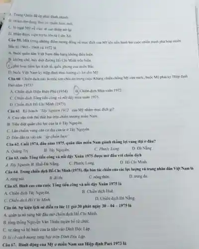 A. Trung Quốc đã ép phải đánh nhanh.
B. nhǎm tận dụng thời cơ chiến lược mới
C. lo ngai Mỹ về việc sẽ can thiệp trở lại.
D. nhận được viện trợ to lớn từ Liên Xô.
Câu 59. Một trong những điểm tương đồng về muc đích của Mỹ khi tiến hành hai cuộc chiến tranh phá hoại miền
Bắc tư 1965-1968 và 1972 là
A. buộc quân dân Việt Nam đầu hàng không điều kiện.
B. khống chế, hủy diệt đường Hồ Chí Minh trên biển.
(C.) phá hoại tiềm lực kinh tế, quốc phòng của miền BắC.
D. buộc Việt Nam ký hiệp định theo hướng có lợi cho Mỹ.
Câu 60: Chiến dịch nào lá mốc son chói lọi trong cuộc Kháng chiến chống Mỹ cứu nước, buộc Mỹ phải ký Hiệp định
Pari nǎm 1973?
A. Chiến dịch Điện Biên Phủ (1954) B. Chiến dịch Mùa xuân 1972.
C. Chiến dịch Tổng tiến công và nối dậy mùa xuân 1975.
D. Chiến dịch Hồ Chí Minh (1975).
Câu 61. Kế hoạch "Tây Nguyên 1972" của Mỹ nhằm mục đích gì?
A. Cứu vǎn tinh thế thất bại trên chiến trường miền Nam.
B. Tiêu diệt quân chủ lực của ta ở Tây Nguyên.
C. Lấn chiếm vùng cǎn cứ địa của ta ở Tây Nguyên.
D. Dổn dân ta vào các "áp chiến lược".
Câu 62. Cuối 1974.đầu nǎm 1975, quân dân miền Nam giành thắng lợi vang dội ở đâu?
A. Quảng Trị.
B. Tây Nguyên.
C. Phước Long.
D. Đà Nẵng
Câu 63. cuộc Tổng tiến công và nổi dậy Xuân 1975 được mở đầu với chiến dịch
D. Hồ Chí Minh
A. Tây Nguyên. B.Huế-Đả Nẵng.
C. Phước Long.
Câu 64. Trong chiến dịch Hồ Chí Minh (1975), địa bàn tác chiến của các lực lượng vũ trang nhân dân Việt Nam là
A. rừng núi.
B. đô thị.
C. nông thôn.
D. trung du.
Câu 65. Đỉnh cao của cuộc Tổng tiến công và nổi dậy Xuân 1975 là
A. Chiến dịch Tây Nguyên.
B. Chiến dịch Huế.
C. Chiến dịch Hỏ Chí Minh.
D. Chiến dịch Đà Nẵng.
Câu 66. Sự kiện lịch sử diễn ra lúc 11 giờ 30 phút ngày
30-04-1975 là
A. quân ta nô súng bắt đầu mở chiến dịch Hồ Chí Minh.
B. tổng thống Nguyễn Vǎn Thiệu tuyên bố từ chứC.
C. xe tǎng và bộ binh của ta tiến vào Dinh Độc Lập.
D. lá cờ cách mạng tung bay trên Dinh Độc Lập.
Câu 67. Hành động của Mỹ ở miền Nam sau Hiệp định Pari 1973 là