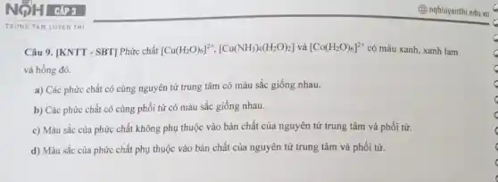 TRUNG TAM LUYEN THI
Câu 9. [KNTT - SBT]Phức chất [Cu(H_(2)O)_(6)]^2+,[Cu(NH_(3))_(4)(H_(2)O)_(2)] và [Co(H_(2)O)_(6)]^2+ có màu xanh, xanh lam
và hồng đỏ.
a) Các phức chất có cùng nguyên tử trung tâm có màu sắc giống nhau.
b) Các phức chất có cùng phối tử có màu sắc giống nhau.
c) Màu sắc của phức chất không phụ thuộc vào bản chất của nguyên tử trung tâm và phối tử.
d) Màu sắc của phức chất phụ thuộc vào bản chất của nguyên tử trung tâm và phối tử.