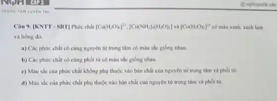 TRUNG TAM LUYENTHI
Câu 9. [KNTT - SBT]Phức chất [Cu(H_(2)O)_(6)]^2+,[Cu(NH_(3))_(4)(H_(2)O)_(2)]vgrave (a)[Co(H_(2)O)_(6)]^2+ có màu xanh, xanh lam
và hồng đỏ.
a) Các phức chất có cùng nguyên tử trung tâm có màu sắc giống nhau.
b) Các phức chất có cùng phối từ có màu sắc giống nhau.
c) Màu sắc của phức chất không phụ thuộc vào bản chất của nguyên tử trung tâm và phối tử.
d) Màu sắc của phức chất phụ thuộc vào bản chất của nguyên tử trung tâm và phối từ.