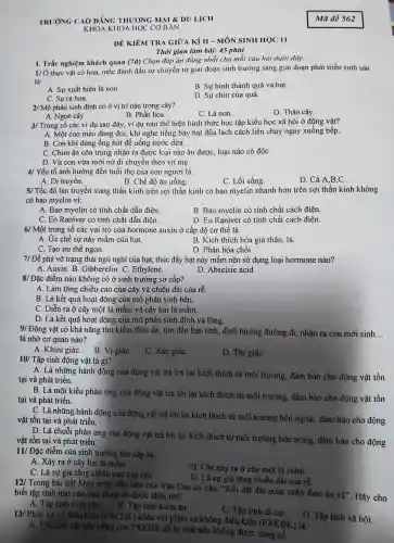 TRUONG CAO DẰNG THUONG MAI & DI I LICH
KHOA K HOA HỌC CO BẢN
DÊ KIỂM TRA GIỮA . Kì II - MÔN SINH HOC II
Thời gian làm bài: 45 phút
I. Trắc nghiệm khách quan (7d) Chon đáp án đúng nhất cho mỗi câu hỏi dưới đây:
VÕ thực vật có hoa,mốc đánh dấu sự chuyển từ giai đoạn sinh trưởng sang giai đoạn phát triển sinh sản
là:
A. Sự xuất hiện lá non.
B. Sự hình thành quả và hạt.
C. Sur ra hoa.
D. Sự chín của quả.
2/ Mô phân sinh đỉnh có ở vị trí nào trong cây?
A. Ngọn cây.
D. Thân cây.
B. Phấn hoa.
C. Lá non
3/ Trong số các ví dụ sau đây vi du nào thể hiện hình thức : học tập kiểu học : xã hội ở động vật?
A. Một con mèo đang đói. khi nghe tiếng bày bát đũa lách cách liền chạy ngay xuống bếp.
B. Con khỉ dùng ống hút để uống nước dừa.
C. Chim ǎn côn trùng nhân ra được loại nào ǎn được, loại nào có độC.
D. Vit con vừa mới nở di chuyên theo vịt mẹ.
4/ Yếu tố ảnh hưởng đến tuổ i tho của con người là:
A. Di tru vền.
B. Chế đô ǎn uống.
C. Lố i sống.
D. Cả A,B C
5/ Tốc độ lan truyền xung thần kinh trên sợi thần kinh có bao myelin nhanh hơn trên sợi thần kinh không
có bao myelin vi:
A. Bao myelin có tính chất dẫn điên
B. Bao myelin có tính chất cách điện.
C. Eo Raniver có tính chất dẫn điện.
D. Eo Raniver có tính chất cách điện.
6/ Một trong số các vai trò của hormone auxin ở cấp độ cơ thể là:
A. Ưc chế sự nảy mầm của hạt.
B. Kích thích hóa già thân, lá.
C. Tạo ưu thế ngọn.
D. Phân hóa chỗi.
7/ Để phá vỡ trạng ; thái ngủ nghỉ của hat , thúc đẩy hạt nảy mầm nên sử dụng loại hormon nào?
A. Auxin. B. C iibberelin.C. Ethylene.	D. Abscisic acid
8/ Đặc điểm nào không có ở sinh trưởng sơ cấp?
A. Làm tǎng chiều cao của cây và chiều dài của rễ.
B. Là kết quả hoa t động của mô phân sinh bên.
C . Diễn ra ở cây một lá mầm và cây hai lá mầm.
D. Là kết quả hoạt đông của mô phân sinh đỉnh và lóng.
9/ Động vật có khả nǎng tìm kiếm thức ǎn.tìm đến ban tình.định hướng đường đi,nhận ra con mới sinh
__
là nhờ cơ quan nào?
A. Khứu giáC. B. Vị giáC.
C. Xúc giáC.
D. Thị giáC.
10 Tập tính động vật là gì?
A. Là những hành động của động vật trả lời lai kích thích từ môi trường., đảm bảo cho động vật tồn
tại và phát triển.
B. Là một kiểu phản ứng của động vật trả lời lại kích thích từ môi trường , đảm bảo cho động vật tồn
tại và phá t triển.
C. Là những hành động của động vật trả lời lại kích thích từ môi trường bên ngoài, đảm bảo cho động
vật tồn tại và ph hát triển.
D. Là chuỗi phản ứng của động vật trả lời lại kích thích từ môi trường bên trong, đảm bảo cho động
vật tồn tại và phát triển.
11/ Đặc điểm của sinh trưởng thứ cấp là:
A. Xảy ra ở cây hai lá mầm
C. Là sự gia tǎng chiều cao của cây.
B. Chỉ xảy ra ở cây một lá mầm.
D. Là sự gia tǎng ; chiều dài của rễ.
Mùa xuân đầu tiên của Vǎn Cao có câu: "Rồi dặt dìu mùa xuân theo én về". Hãy cho biết tập tính nào của loài chim én được nhắc tới?
A. Tập tính sinh sản.
B. Tập tính kiếm ǎn.
C. Tập tính di cư.
D. Tập tính xã hội.
13/ Phân xạ có điều kiện (PXCDK)
khác với phản xa không điều 1 kiện (PXKĐ)( ) là:
A. PXCĐK rất bền vững còn PXKĐK dễ bị mất nếu không được cùng cố