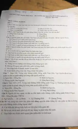 TRUONG THPT DẠNG THAI MAI DE CUONG ON THI GIOA KI II MON I ICH SU' 11
Nam hoe: 2024-2025
PHÀN I.TRÁC NGHIEM
BÀI 7:
Câu 1. Lãnh thổ Việt Nam nằm trên trục đường giao thông.giao thương quan trọng giữa khu vực
nào sau đây?
A. Châu Á và châu Đai Dương.
B. Châu Á và châu Âu.
C. Châu Á và châu Phi.
D. Châu Á khu vực MS La-tinh.
Câu 2. Việt Nam là cầu nối giữa Đông Nam Á lục địa và khu vực nào sau đây?
B. Trung Đông.
A. Đông Nam Á hải đảo.
C. Tây Âu.
D. Đông Bắc A.
Câu 3.Nguyên nhân chủ yếu khiến Việt Nam luôn phải đối phó với nhiều thế lực ngoại xâm là
A. Việt Nam có vị trí chiến lược quan trọng.
B. Việt Nam có nền kinh tế kém phát triền.dân số đông.
C. Việt Nam có nền kinh tế phát triển nhất khu vực Đông Nam Á.
D. Việt Nam có nguồn tài nguyên khoáng sản nhiều nhất thế giới.
Câu 4.Nguyên nhân chủ yếu khiến Việt Nam luôn phải tiến hành nhiều cuộc chiến tranh bào vê tổ
quốc là?
A. do có nhiều thế lực ngoại bang tiến hành xâm lượC.
B. Việt Nam là nơi diễn ra các cuộc chiến tranh thế giơi.
C. Việt Nam có nền kinh tế phát triển nhất khu vực Đông Nam Á.
D. Việt Nam có nguồn tài nguyên khoáng sản nhiều nhật thế giới.
Câu 6. Yếu tố nào sau đây đã tạo điều kiên thuận lợi cho quá trình xây dựng và phát triển đất
nước Việt Nam?
A. Thắng lợi của những : cuộc kháng chiến chống ngoại xâm.
B. Đường lối ngoại giao mềm dèo, quân sự hùng mạnh.
C. Hội nhập kinh tế nhanh, mạnh và toàn diện.
D. Hoàn thành công : cuộc xây dựng xã hội chủ nghĩa.
Câu 7 . Nǎm 938,Trong cuộc kháng chiến chống quân Nam Hán.Ngô Quyền đã chỉ huy
quân và dân ta giành thắng lợi trong trận quyết chiến tại
A.Ngọc Hồi - Đống Đa.
B Bình Lệ Nguyên.
C. Phòng tuyến Như Nguyệt.
D. Sông Bạch Đằng.
Câu 8.Nǎm 1075-1077 , Trong cuộc kháng chiến chống quân Tổng, Lý Thường Kiệt đã chỉ huy
quân và dân ta giành thắng lợi trong trận quyết chiến tai đâu?
A . Ngọc Hồi - Đống Đa.
B. Bình Lê Nguyên.
C. Phòng tuyến Như Nguyệt.
D. Sông Bạch Đằng.
Câu 9.Người chỉ huy quân và dân ta tiến hành cuộc kháng chiến chống quân Xiêm ở Ngọc
Hồi - Đống Đa nǎm 1789 là
A. Ngô Quyền.. B. Lê Hoàn.
C.Lý Thường Kiệt
D. Quang Trung
Câu 10.Nội dung nào dưới đây phản ánh đúng nguyên nhân thẳng lợi của quân và dân ta trong
các cuộc kháng chiến chống ngoại xâm?
A. Các triều đại phong kiến luôn ưu tiên phát triển quân đội.
B. Đề ra các chính sách phù hợp đề xây dựng và phát triển đất nướC.
C. Thực hiện các chính sách ngoại giao mềm dẻo và linh hoạt.