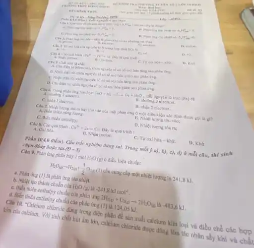 TRUONG THPT DONG BANI
THUONG XUYEN SO
Desh 93
Nam hoe 202
Thor gian lam bai
Clu 1. Quy inh ve ddu của nhiệt phan ong (A)
a) nào sau day la dong?
nhiệt có Delta _(r)H_(200)^0lt 0.
nhiệt có Delta _(r)H_(298)^circ gt 0
C. Phan ing thu nhiet ed Delta _(r)H_(200)^circ =0
D. Phan ứng thu nhiệt có Delta _(1)H_(208)^circ gt 0
4 lua chen
Câu 2. Phan the oxi hóa-khir là phàn ứng có sự nhường và nhận
A. proton.
C. electron.
D. cation
B. neutron.
Câu 3. Số oxi hóa của nguyên từ S trong hợp chất SO_(2)
+6.
C. +4
D. +2
A.
B. +1
Câu 4. Cho quá trình . Fe^2+arrow Fe^3++1e Dây là quá trình :
C. Tư oxi hóa -khứ.
D. Khor
A. Nhận proton.
B. Oxi hóa
Câu 5. Chất khư là chất:
A. Cho điện từ (electron), chứa nguyên tố có số oxi hóa tǎng sau phản ứng.
B. Nhận điện tư,chứa nguyên tố có số oxi hóa giảm sau phản ứng.
C. Nhận điện từ,chứa nguyên tố có số oxi hóa tǎng sau phản ứng.
D. Cho điện từ,chứa nguyên tố có số oxi hóa giảm sau phản ứng.
Câu 6. Trong phản ứng hóa học: FeO+H_(2)xrightarrow (r^circ )Fe+H_(2)O , mỗi nguyên tử iron (Fe) da
A. nhường 2 electron.
B. nhường 3 electron.
C. nhận 3 electron.
D. nhận 2 electron.
Câu 7. Nhiệt lượng tỏa ra hay thu vào của một phản ứng ở một điều kiện xác định được goi là gl?
A. Biến thiên nǎng lượng.
B. Nhiệt lượng thu vào;
C. Biến thiên enthalpy;
D. Nhiệt lượng tỏa ra;
Câu 8. Cho quá trình . Cu^2++2earrow Cu Đây là quá trình :
A. Oxi hóa.
B. Nhận proton.
C. Tự oxi hóa - khử.
D. Khư
Phần II(4,0 điểm). Câu trắc nghiệm đúng sai.Trong mỗi ý a), b), c), d) ở mỗi câu, thí sinh
chọn đúng hoặc sai. (D-S)
lượng là 241,8 kJ
a. Phản ứng (1)là phản ứng tỏa nhiệt.
b. Nhiệt tạo thành chuẩn của
H_(2)O(g) là -241,8kJmol^-1
C. Biến thiên enthalpy chuẩn của phản ứng
2H_(2(g))+O_(2(g))arrow 2H_(2)O_((g)) là -483,6kJ
d. Biến thiên enthalpy chuẩn của phản ứng (1) là 124,05 kJ.
Câu 10. "Calcium chloride dùng trong điện phân để sản xuất calcium kim loại và điều chế các hợp
kim của calcium. Với tính chất hút ẩm lớn, calcium chloride được dùng làm tác nhân sấy khí và