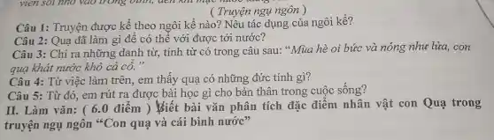 ( Truyện ngụ ngôn )
Câu 1:Truyện được kể theo ngôi kể nào? Nêu tác dụng của ngôi kể?
Câu 3: Chỉ ra những danh từ, tính từ có trong câu sau:"Mua hè oi bức và nóng như lửa, con
qua khát nước khô cả cố."
Câu 2: Quạ đã làm gì để có thể với được tới nước?
Câu 4: Từ việc làm trên,em thấy qua có những đức tính gì?
Câu 5: Từ đó, em rút ra được bài học gì cho bản thân trong cuộc sống?
II. Làm vǎn: ( 6.0 điểm ) Biết bài vǎn phân tích đặc điểm nhân vật con Qua trong
truyện ngụ ngôn "Con quạ và cái bình nước?