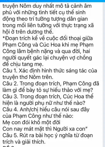 truyện Nôm duy nhất mô tả cảnh âm
phủ với những tình tiết cụ thể sinh
đông theo trí tưởng tượng dân gian
trong mối liên tưởng với thực trạng xã
hội ở trên dướng thể.
*Đoan trích kể về cuộc đối thoai giữa
Pham Công và Cúc Hoa khi me Pham
Công lâm bệnh nǎng và qua đời. hai
người quyết gác lại chuyện vớ chồng
để chịu tang me.
Câu 1. Xác định hình thức sáng tác của
truyện thơ Nôm trên.
Câu 2. Trong đoạn trích , Phạm Công đã
làm gì để bày tỏ sự hiểu thảo với me?
Câu 3. Trong đoạn trích, Cúc Hoa thể
hiện là người phụ nữ như thể nào?
Câu 4. Anh/chị hiểu câu nói sau đây
của Pham Công như thế nào:
Me con đói khổ một đời
Con nay mát mặt thì Người xa con"
Câu 5. Rút ra bài học ý nghĩa từ đoạn
trích và giải thích.