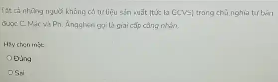 Tất cả những người không có tư liệu sản xuất (tức là GCVS)trong chủ nghĩa tư bản
đước C. Mác và Ph. Ăngghen gọi là giai cấp công nhân.
Hãy chọn một:
Đúng
Sai