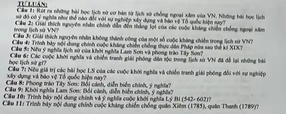 TULUAN:
Câu 1: Rút ra những bili hoc ljch sư cơ bàn từ lịch sử chống ngoại xâm của VN. Những bài hoc lich
sử đó có ý nghĩa như thế nào đối với sự nghiệp xây dựng và bảo vệ Tổ quốc hiện nay?
Câu 2: Giai thich nguyên nhân chính dẫn đến thẳng lợi cùn các cuộc kháng chiến chống ngoại xâm
trong lịch sử VN?
Câu 3: Giải thích nguyên nhân không thành công của một số cuộc kháng chiến trong lịch sứ VN?
Câu 4: Trình bày nội dung chính cuộc kháng chiến chống thực dân Pháp nữa sau thế kỉ XIX?
Câu 5: Nêu ý nghĩa lịch sử của khởi nghĩa Lam Sơn và phong trào Tây Son?
Câu 6: Các cuộc khởi nghĩa và chiến tranh giải phóng dân tộc trong lịch sử VN đã để lại những bài
học lịch sứ gì?
Câu 7: Nêu giá trị các bài học LS của các cuộc khởi nghĩa và chiến tranh giải phóng đối với sự nghiệp
xây dựng và bảo vệ Tổ quốc hiện nay?
Câu 8: Phong trào Tây Sơn: Bối cảnh, diễn biến chính, ý nghĩa?
Câu 9: Khởi nghĩa Lam Sơn: Bối cảnh, diễn biến chính, ý nghĩa?
Câu 10: Trình bày nội dung chính và ý nghĩa cuộc khởi nghĩa Lý Bí (542-602)
11: Trình bày nội dung chính cuộc kháng chiến chống quân Xiêm (1785), quân Thanh (1789))?