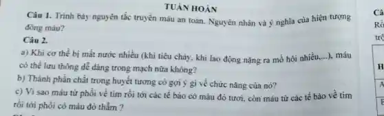 TUÀN HOÀN
Câu 1. Trình bày nguyên tắc truyền máu an toàn . Nguyên nhân và ý nghĩa của hiện tượng
đông máu?
Câu 2.
a) Khi cơ thể bị mất nước nhiều (khi tiêu chảy, khi lao động nặng ra mồ hôi nhiều, __ ..), máu
có thể lưu thông dễ dàng trong mạch nữa không?
b) Thành phần chất trong huyết tương có gợi ý gì về chức nǎng của nó?
c) Vì sao máu từ phổi về tim rồi tới các tế bào có màu đỏ tươi, còn máu từ các tế bào về tim
rồi tới phổi có màu đỏ thẫm?
Câ
Rồ
trộ
H
A