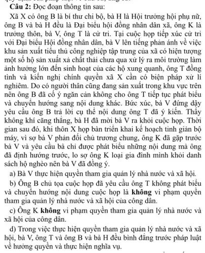 TV
Câu 2: Đọc đoạn thông tin sau:
Xã X có ông B là bí thư chi bộ, bà H là Hội trưởng hội phụ nữ,
ông B và bà H đều là Đại biểu hội đồng nhân dân xã, ông K là
trưởng thôn, bà V,ông T là cử trì. Tại cuộc họp tiếp xúc cử tri
với Đại biểu Hội đồng nhân dân, bà V lên tiếng phản ánh về việc
khu sản xuất tiểu thủ công nghiệp tập trung của xã có hiện tượng
một số hộ sản xuất xả chất thải chưa qua xử lý ra môi trường làm
ảnh hưởng lớn đến sinh hoạt của các hộ xung quanh, ông T đồng
tình và kiến nghị chính quyền xã X cần có biện pháp xử lí
nghiêm. Do có người thân cũng đang sản xuất trong khu vực trên
nên ông B đã cô ý ngǎn cản không cho ông T tiếp tục phát biểu
và chuyển hướng sang nội dung khác . Bức xúc. bà V đứng dậy
yêu câu ông B trả lời cụ thể nội dung ông T đã ý kiến. Thấy
không khí cǎng thẳng, bà H đã mời bà V ra khỏi cuộc họp . Thời
gian sau đó, khi thôn X họp bàn triển khai kế hoạch tinh giản bộ
máy, vì sợ bà V phản đối chủ trương chung, ông K đã gặp trước
bà V và yêu cầu bà chỉ được phát biểu những nội dung mà ông
đã định hướng trước, lo sợ ông K loại gia đình mình khỏi danh
sách hộ nghèo nên bà V đã đồng ý.
a) Bà V thực hiện quyên tham gia quản lý nhà nước và xã hội.
b) Ông B chủ tọa cuộc họp đã yêu câu ông T không phát biểu
và chuyên hướng nội dung cuộc họp là không vi phạm quyên
tham gia quản lý nhà nước và xã hội của công dân.
c) Ông K không vi phạm quyền tham gia quản lý nhà nước và
xã hội của công dân.
d) Trong việc thực hiện quyền tham gia quản lý nhà nước và xã
hội, bà V, ông T và ông B và bà H đều bình đǎng trước pháp luật
về hưởng quyền và thực hiện nghĩa vụ.