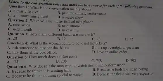 twice and mark the best answer for
Question 1: What is the conversation mainly about?
A. a music festival
B. plan for a music performance
C. a famous music band
D. a music show
Question 2: When will the music festival take place?
A. next week
B. next summer
C. next month
D. next winter
Question 3: How many different bands are there in it?
A. 20
B. 12
C. 22
D. 32
Question 4: What is the woman going to do to get the tickets?
A. ask someone to buy her the tickets
B. line up overnight to get them
C. buy them at the box office.
D. have an online order.
Question 5: How much does a ticket cost?
A. 17 
B. 20
C. 75
D. 70 
Question 6: Why doesn't the man want to watch this music performance?
A. Because he thinks it is wasting time
B. Because he finds the music boring
C. Because he thinks nothing special to watch
D. Because the ticket was very expensive