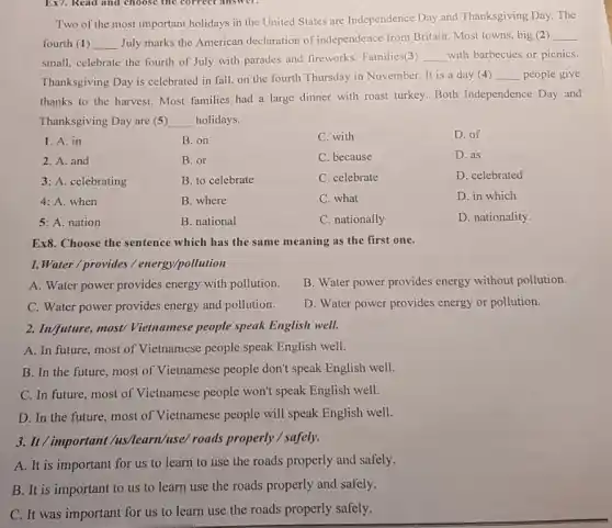 Two of the most important holidays in the United States are Independence Day and Thanksgiving Day. The
fourth (1) __ July marks the American declaration of independence from Britain. Most towns,big (2)
__
small, celebrate the fourth of July with parades and fireworks. Families(3) __ with barbecues or picnics.
Thanksgiving Day is celebrated in fall, on the fourth Thursday in November. It is a day (4)
__ people give
thanks to the harvest.Most families had a large dinner with roast turkey. Both Independence Day and
Thanksgiving Day are (5) __ holidays.
1. A. in
B. on
C. with
D. of
2. A. and
B. or
C. because
D. as
3: A. celebrating
B. to celebrate
C. celebrate
D. celebrated
4: A. when
B. where
C. what
D. in which
5: A. nation
B. national
C. nationally
D. nationality.
Ex8. Choose the sentence which has the same meaning as the first one.
1.Water / provides / energy/pollution
A. Water power provides energy with pollution.
B. Water power provides energy without pollution.
C. Water power provides energy and pollution.
D. Water power provides energy or pollution.
2. Inv/future, most/ Vietnamese people speak English well.
A. In future, most of Vietnamese people speak English well.
B. In the future most of Vietnamese people don't speak English well.
C. In future, most of Vietnamese people won't speak English well.
D. In the future ,most of Vietnamese people will speak English well.
3. It/important /us/learn/use/roads properly / safely.
A. It is important for us to learn to use the roads properly and safely.
B. It is important to us to learn use the roads properly and safely.
C. It was important for us to learn use the roads properly safely.