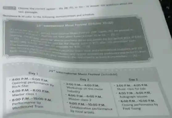 two passages.
Questions 9-11 refer to the followiry announcement and schedule.
 2 x^* International Music Festival (October 20-22)
Day 1
 23^4 International Music Festival (Schedule)
Day 1
- 4:00 P.M. -6:00 P.M. Opening performance by Rock Star
- 6:00 P.M. -8:00 P.M. Master class 1
- 8:00 P.M. -10:00 P.M. Performance by Westbound Train
Day 2
- 2:00 P.M. -4:00 P.M. Workshop on the music industry
- 4:00 P.M. -6:00 P.M. Master class 2
- 6:00 P.M. -10:00 P.M. Collaborative performance by local artists
Day 3
Day 3
- 2:00 P.M. -4:00 P.M. Music class for kids
- 4:00 P.M. -6:00 P.M. Autograph session
- 6:00 P.M. -10:00 P.M. Closing performance by Fred Young