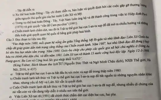 - Tây đã diển ra b) Xu thế hoà hoãn Đông - Tây chi được diễn ra, bàn luận và quyết định bởi các cuộc gặp gỡ thương lượng
giữa nguyên thủ quốc gia của hai nước Liên Xô và Mỹ.
c) Trong xu thế hoà hoãn Đông - Tây Việt Nam luôn ủng hộ và đã thành công trong việc kí Hiệp định Pa-ri
(1973) và giải quyết "vấn đề Cam-pu-chia (1991).
d) Chiến tranh lạnh chấm dứt, sau đó là Trật tự thế giới hai cực I-an-ta sụp đổ đã mở ra chiều hướng và những
điều kiện giải quyết quan hệ quốc tế bằng giải pháp hoà bình.
Câu 3. Đọc đoạn tư liệu sau đây:
"Fào thập niên 1980.mối quan hệ nồng ẩm giữa Tổng thống Mỹ Ri-gân và nhà lãnh đạo Liên Xô Goóc-ba
chắp đã giúp giảm dần tình trạng cǎng thẳng của Chiến tranh lạnh. Nǎm 1987, hai nhà lãnh đạo đã đong ý huỷ
bỏ tên lửa hạt nhân tầm trung. Nǎm 1989, Goóc-ba chóp cho phép các quốc gia xã hội chủ nghĩa ở Đông Au
bâu ra chính phủ dân chủ, và đến nǎm 1991, Liên Xô tan rã thành 15 nước cộng hoà độc lập. Ngày 12-3-1999.
Hung-ga-ri, Ba Lan và Cộng hoà Séc gia nhập khối NATO".
(King Fisher, Bách khoan thu lịch Sử (Nguyễn Đức Tĩnh và Ngô Minh Châu dịch), NXB Thế giới, Hà
Nội, 2016, tr.437)
a) Trật tự thế giới hai cực I-an-ta bắt đầu bị xói mòn và sụp đổ trong thập niên 1980.
b) Chiến tranh lạnh kết thúc và Trật tự thế giới hai cực I-an-ta sụp đổ bắt nguồn từ những nguyên nhân khác
nhau, nhưng yếu tố Mỹ và Liên Xô vẫn là quyết định.
c) Cuộc Chiến tranh lạnh đã kết thúc và Trật tự thế giói hai cực I-an-ta đã sụp đổ , nhưng nhiều di chứng của
nó vẫn còn và vẫn đang tiếp diễn ở nhiều nơi trên thể giới.
d) Việc Liên Xô tan rã (1991) đã chính thức chấm dứt cục diện hai cực hai phe
NULANH