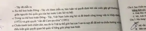 - Tây đã diễn ra
b) Xu thế hoà hoãn Đông - Tây chỉ được diễn ra, bàn luận và quyết định bởi các cuộc gặp gỡ thương |
giữa nguyên thủ quốc gia của hai nước Liên Xô và Mỹ.
c) Trong xu thế hoà hoãn Đông - Tây . Việt Nam luôn ủng hộ và đã thành công trong việc kí Hiệp định
(1973) và giải quyết "vấn đề Cam-pu-chia"(1991).
d) Chiến tranh lạnh chấm dứt, sau đó là Trật tự thế giới hai cực I-an-ta sụp đổ đã mở ra chiều hướng và nhà
điều kiện giải quyêt quan hệ quốc tế bằng giải pháp hoà bình.
Câu 6. Sau Chiến tra
khẳng định sức
A. Nhật Bản và
C. My, Anh và
Câu 7. Nội dung
lanh?
Mỹ vẫn
B. Bên cạr