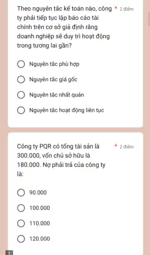 ty phải tiếp tục lập báo cáo tài
chính trên cơ sở ' giả định rằng
doanh nghiệp sẽ duy trì hoạt động
trong tương lai gần?
Nguyên tắc phù hợp
Nguyên tắc giá gốc
Nguyên tắc nhất quán
Nguyên tắc hoạt động liên tục
Công ty PQR có tổng tài sản là
300.000 . vốn chủ sở hữu là
180.000. Nợ phải trả của công ty
là:
90.000
100.000
110.000
120.000
Theo nguyên tắc kề toán nào, công 2 điểm
điểm