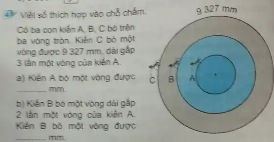 ty Viết số thích hợp vào chỗ chấm.
Có ba con kiến A. B, C bò trên
ba vòng tròn Kiến C bò một
vòng được 9 327 mm, dài gấp
3 lần một vòng của kiến A.
a) Kiến A bò một vòng được
__ mm.
b) Kiến B bò một vòng dài gấp
2 lần một vòng của kiến A.
Kiến B bò một vòng được
__ mm.
9327 mm
c square