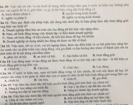 âu 10: Việc xét xử các vụ án kinh tế trọng điểm trong nǎm qua ở nước ta hiện nay không phụ
uộc vào người đó là ai, giữ chức vụ gì. là thể hiện công dân bình đẳng về
A. trách nhiệm pháp lí.
B. quyền trong kinh doanh.
C. nghĩa vụ pháp lí.
D. nghĩa vụ trong kinh doanh
Câu 11: Theo quy định của pháp luật,nội dung nào dưới đây là biện pháp thúc đẩy bình đẳng giới
ong lĩnh vực kinh tế?
A. Doanh nghiệp đảm bảo an toàn cho lao động nữ khi làm việc nặng nhọC.
B. Nam, nữ bình đẳng trong việc thành lập và điều hành doanh nghiệp.
C. Nam, nữ bình đẳng về tiêu chuẩn độ tuổi khi được đề bạt, bổ nhiệm.
D. Doanh nghiệp sử dụng nhiều lao động nữ được ưu đãi về thuế.
Câu 12: Việc nam . nữ có vị trí vai trò ngang nhau.được tạo điều kiện và cơ hội phát huy nǎng lực
của mình cho sự phát triển của cộng đồng, của gia đình và thụ hưởng như nhau về thành quả của sự
phát triển đó là nội dung của khái niệm
A. phúc lợi xã hội.
B. an sinh xã hội.
C. bảo hiểm xã hội.
D. bình đẳng giới.
Câu 13: Lao động nam và lao động nữ được bình đẳng về cơ hội tiếp cận việc làm -là thể hiện sự
bình đẳng giới trong lĩnh vực
A. Chính trị.
B. Vǎn hóa.
C. Giáo dụC.
D. Lao động.
Câu 14: Ở nước ta hiện nay, nam nữ bình đẳng trong về tiêu chuẩn, độ tuổi khi được đề bat, bổ
nhiệm vào cùng vị trí quản lý, lãnh đạo của cơ quan tổ chức là thể hiện bình đẳng giới trong lĩnh vực
A. chính trị.
B. vǎn hóa.
C. kinh tế.
D. gia đình.
Câu 15: Việc làm nào dưới đây thể hiện quyền bình đẳng giới trên lĩnh vực chính trị?
A. Đǎng ký học nâng cao trình độ.
B. Góp ý dự thảo Luật đất đai sửa đồi.
C. Hưởng trợ cấp tai nạn lao động.
D. Đǎng ký thành lập doanh nghiệp.
Câu 16: Việc làm nào dưới đây thể hiện quyền bình đẳng giới trên lĩnh vực chính trị?
A. Chia sẻ việc chǎm sóc con.
B. Đối xử bình đẳng tại nơi làm việC.
C. Tư do lựa chọn ngành nghề.
D. Nộp đơn ứng cử đại biểu Quốc hội.