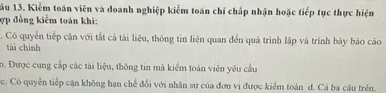 âu 13. Kiểm toán viên và doanh nghiệp kiểm toán chỉ chấp nhận hoặc tiếp tục thực hiện
ợp đồng kiểm toán khi:
. Có quyền tiếp cận với tất cả tài liệu, thông tin liên quan đến quá trình lập và trình bày báo cáo
tài chính
b. Được cung cấp các tài liệu, thông tin mà kiềm toán viên yêu cầu
c. Có quyền tiếp cận không hạn chế đối với nhân sự của đơn vị được kiểm toán d. Cả ba câu trên.