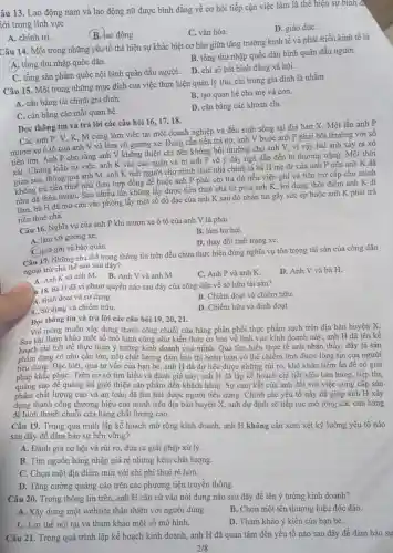 âu 13. Lao động nam và lao động nữ được bình đẳng về cơ hội tiếp cận việc làm là thể hiện sự binh d.
iới trong lĩnh vực
B. lao động.
C. vǎn hóa.
D. giáo dụC.
A. chính trị.
Câu 14. Một trong những yếu tố thể hiện sự khác biệt cơ bản giữa tǎng trường kinh tế và phát triển kinh tế là
B. tổng thu nhập quốc dân bình quân đầu người.
A. tổng thu nhập quốc dân.
D. chi số bất bình đẳng xã hội.
C. tổng sản phầm quốc nội bình quân đầu người.
Câu 15. Một trong những mục đích của việc thực hiện quản lý thu, chi trong gia đình là nhằm
A. cân bằng tài chính gia đình.
B. tạo quan hệ cha mẹ và con.
C. cân bằng các mối quan hệ.
D. cân bằng các khoản chi.
Đọc thông tin và trả lời các câu hỏi 16,17,18.
Các anh P, V, K, M cùng làm việc tại một doanh nghiệp và đều sinh sống tại địa bàn X. Một lần anh P
mượn xe ô tô của anh V và làm vỡ gương xe Đang cần tiền trả nợ, anh V buộc anh P phải bồi thường với số
tiền lớn. Anh P cho rằng anh V không thiện chí nên không bồi thường cho anh V, vì vậy hai anh xảy ra xô
xát. Chứng kiến sự việc, anh K vào can ngǎn và bị anh P vô ý đầy ngã dẫn đến bị thương nặng. Một thời
sau, thông qua anh M. anh K biết người cho mình thuê nhà chính là bà H mẹ đẻ của anh P nên anh K đã
không trả tiền thuê nhà theo hợp đồng đề buộc anh P phải chi trả đủ tiền viên phí và tiền trợ cấp cho mình
như đã thỏa thuận.Sau nhiều lần không lấy được tiền thuê nhà từ phía anh K, lợi dụng thời điểm anh K đi
làm, bà H đã mở cửa vào phòng lấy một số đồ đạc của anh K sau đó nhắn tin gây sức ép buộc anh K phải trả
tiền thuê nhà.
Câu 16. Nghĩa vụ của anh P khi mượn xe ô tô của anh V là phải
B. làm hư hại.
A. làm vỡ gương xe.
D. thay đổi tình trạng xe.
C. giữ gìn và bảo quản.
Câu 17. Những chủ thể trong thông tin trên đều chưa thực hiện đúng nghĩa vụ tôn trọng tài sản của công dân
ngoại trừ chủ thể nào sau đây?
A. Anh K và anh M.B. Anh V và anh M.
C. Anh P và anh K.
D. Anh V và bà H.
118. Bà H đã vi phạm quyền nào sau đây của công dân về sở hữu tài sân?
A. Định đoạt và sử dụng.
B. Chiếm đoạt và chiếm hữu.
dụng và chiếm hữu.
D. Chiếm hữu và định đoạt.
Đọc thông tin và trả lời các câu hỏi 19, 20, 21.
Với mong muốn xây dựng thành công chuỗi cửa hàng phân phối thực phẩm sạch trên địa bàn huyện X.
Sau khi tham khảo một số mô hình cũng như kiến thức cơ bản về lĩnh vực kinh doanh này . anh H đã lên kế
hoạch chi tiết để thực hiện ý tường kinh doanh của mình. Qua tìm hiểu thực tế anh nhận thấy, đây là sản
phẩm đang có nhu cầu lớn, nếu chất lượng đảm bảo thì hoàn toàn có thể chiếm lĩnh được lòng tin của người
tiêu dùng. Đặc biệt,qua tư vấn của bạn bè, anh H đã dự liệu được những rủi ro, khó khǎn tiềm ẩn để có giải
pháp khắc phụC. Trên cơ sở tìm hiểu và đánh giá này , anh H đã lập kế hoạch chi tiết việc bán hàng, tiếp thị,
quảng cáo để quảng bá giới thiệu sản phẩm đến khách hàng . Sự cam kết của anh đối với việc cung câp sản
phẩm chất lượng cao và an toàn đã thu hút được người tiêu dùng. Chính các yếu tố này đã giúp anh H xây
dựng thành công thương hiệu của mình trên địa bàn huyện X, anh dự định sẽ tiếp tục mở rộng các cửa hàng
để hình thành chuỗi cửa hàng chất lượng cao.
Câu 19. Trong quá trình lập kế hoạch mở rộng kinh doanh anh H không cần xem xét kỹ lưỡng yếu tố nào
sau đây đề đảm bảo sự bền vững?
A. Đánh giá cơ hội và rủi ro, đưa ra giải pháp xử lý.
B. Tìm nguồn hàng nhập giá rẻ nhưng kém chất lượng.
C. Chọn một địa điểm mới với chi phí thuê rè hơn.
D. Tǎng cường quảng cáo trên các phương tiện truyền thông.
Câu 20. Trong thông tin trên, anh H cǎn cứ vào nội dung nào sau đây để lên ý tường kinh doanh?
A. Xây dựng một website thân thiện với người dùng.
B. Chọn một tên thương hiệu độc đáo.
C. Lợi thế nội tại và tham khảo một số mô hình.
D. Tham khảo ý kiến của bạn bè.
Câu 21. Trong quá trình lập kế hoạch kinh doanh, anh H đã quan tâm đến yếu tố nào sau đây để đảm bảo sư
2/8