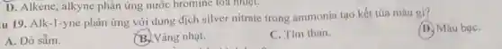 u 19. Alk-1-yne phản ứng với dung dịch silver nitrate trong ammonia tạo kết tủa màu gì?
D. Màu bạC.
A. Đỏ sẫm.
B. Vàng nhạt.
C. Tím than.
D. Alkene, alkyne phản ứng nước bromine toa nhiệt.