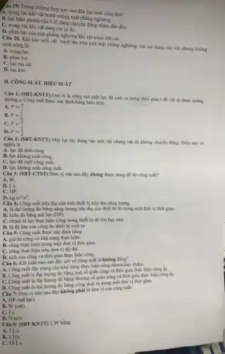 âu 19: Trong trường hợp nào sau đây lực sinh công âm?
A. trọng lực khi vật trượt xuống mặt phẳng nghiêng.
B. lực hãm phanh của ô tô đang chuyển động chậm dần đều.
C. trọng lực khi vật đang rơi tự do.
D. phản lực của mặt phẳng nghiêng khi vật trượt trên nó.
Câu 20. Khi kéo một vật trượt lên trên một mặt phẳng nghiêng, lực tác dụng vào vật nhưng không sinh công là
A. trọng lựC.
B. phản lựC.
C. lực ma sát.
D. lực kéo.
II. CÔNG SUÁT. HIỆU SUẤT
Câu 1: (SBT-KNTT)Gọi A là công mà một lực đã sinh ra trong thời gian t để vật đi được quãng
đường s. Công suất được xác định bằng biểu thức
A. P=(A)/(t)
B. P=(t)/(A)
C. P=(A)/(s)
D. P=(s)/(A)
Câu 2: (SBT-KNTT) Một lực tác dụng vào một vật nhưng vật đó không chuyển động.Điều này có
nghĩa là
A. lực đã sinh công.
B. lực không sinh công.
C. lực đã sinh công suất.
D. lực không sinh công suất.
Câu 3: (SBT-CTST)Đơn vị nào sau đây không được dùng để đo công suất?
A. W.
B. J.s.
C. HP.
D. kgcdot m^2/s^3
Câu 4: Công suất tiêu thụ của một thiết bị tiêu thụ nǎng lượng
A. là đại lượng đo bằng nǎng lượng tiêu thụ của thiết bị đó trong một đơn vị thời gian.
B. luôn đo bằng mã lực (HP)
C. chính là lực thực hiện công trong thiết bị đó lớn hay nhỏ.
D. là độ lớn của công do thiết bị sinh ra.
Câu 5: Công suất được xác định bằng
A. giá trị công có khả nǎng thực hiện.
B. công thực hiện trong một đơn vị thời gian.
C. công thực hiện trên đơn vị độ dài.
D. tích của công và thời gian thực hiện công,
Câu 6: Kết luận nào sau đây nói về công suất là không đúng?
A. Công suất đặc trưng cho khả nǎng thực hiện công nhanh hay chậm.
B. Công suất là đại lượng đo bằng tích số giữa công và thời gian thực hiện công ấy.
C. Công suất là đại lượng đo bằng thương số giữa công và thời gian thực hiện công ấy.
D. Công suất là đại lượng đo bằng công sinh ra trong một đơn vị thời gian.
Câu 7: Đơn vị nào sau đây không phải là đơn vị của công suất:
A. HP (mã lực).
B. W (oát)
C. J.s.
D. N.m/s
Câu 8: (SBT-KNTT)1 W bằng
A. 1J.s.
B. 1J/s.
C. 10J.s.
