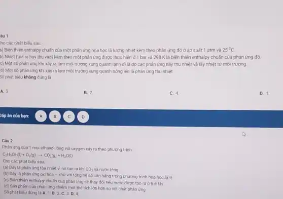 âu 1
ho các phát biếu sau:
a) Biến thiên enthalpy chuẩn của một phản ứng hóa học là lượng nhiệt kèm theo phản ứng đó ở áp suất 1 atm và 25^circ C
b) Nhiệt (tỏa ra hay thu vào) kèm theo một phản ứng được thực hiện ở 1 bar và 298 K là biến thiên enthalpy chuẩn của phản ứng đó.
c) Một số phản ứng khi xảy ra làm môi trường xung quanh lanh đi là do các phản ứng này thu nhiệt và lấy nhiệt từ mối trường
d) Một số phản ứng khi xây ra làm môi trường xung quanh nóng lên là phản ứng thu nhiệt.
Số phát biểu không đúng là
A. 3.
B. 2
C. 4.
D. 1.
Câu 2
Phản ứng của 1 mol ethanol lỏng với oxygen xảy ra theo phương trình:
C_(2)H_(5)OH(l)+O_(2)(g)arrow CO_(2)(g)+H_(2)O(l)
Cho các phát biếu sau:
(a) Đáy là phản ứng tỏa nhiệt vì nó tạo ra khí CO_(2) và nước lóng.
(b) Đáy là phán ứng oxi hóa -khử với tổng hệ số cân bảng trong phương trình hóa học là 9.
(c) Biến thiên enthalpy chuẩn của phản ứng sẽ thay đối nếu nước được tạo ra ở thế khí
(d) Sán phấm của phản ứng chiếm một thế tích lớn hơn so với chǎt phản ứng.
Số phát biếu đủng là A. 1.B 2. C. 3.D. 4