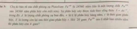 u 3: Chu kì bán ra của chất phóng xạ Plutolium Pu^239 là 24360 nǎm (tức là một lượng chất Pu^239
sau 24360 nǎm phân háy còn một nứa).Sự phân hủy này được tính theo công thức S=Ae^-n
trong đó A là lượng chất phóng xạ ban đầu, r là ti lệ phân hủy hàng nǎm.1 là thời gian phân
hủy, S là lượng còn lại sau thời gian phân hủy 1.Hỏi 20 gam Pu^239 sau ít nhất bao nhiêu nǎm
thi phân hủy còn 4 gam?