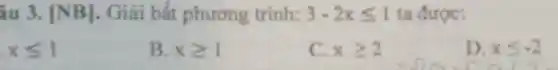 âu 3. [NB] . Giải bắt phương trình: 3-2xleqslant 1 ta được:
xleqslant 1
B. xgeqslant 1
C. xgeqslant 2
D. xleqslant -2