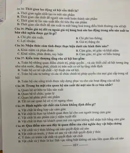 âu 34: Thời gian lao động xã hội cần thiết là?
A. Thời gian ngắn nhất tạo ra một sản phẩm
B. Thời gian cần thiết đề người sản xuất hoàn thành sản phẩm
C. Thời gian từ lúc sản xuất đến thì tiêu thụ sản phẩm
D. Thời gian cần thiết để sản xuất ra một hàng hoá trong điều bình thường của xã hội
Câu 35: Phần giá trị dôi ra ngoài giá trị hàng hoá sức lao động trong nền sản xuất tư
bản chủ nghĩa được gọi là gì?
A. Chi phí sản xuất:
B. Chi phí lưu thông;
C. Lợi nhuận;
D. Giá trị thặng dư.
Câu 36: Nhận thức cảm tính được thực hiện dưới các hình thức nào?
A. Khái niệm và phán đoán
B. Cảm giác, tri giác và khái niệm
C. Khái niệm, phán đoán, suy luận
D. Cảm giác, tri giác và biểu tượng
Câu 37: Kiến trúc thượng tầng của xã hội bao gồm:
A. Toàn bộ những quan điểm chính trị,pháp quyền. __ và các thiết chế xã hội tương ứng
như nhà nước, đảng phái, chính trị trên một cơ sở hạ tầng nhất định
B. Toàn bộ cơ sở vật chât -kỹ thuật của xã hội.
C. Toàn bộ các tư tưởng và các tổ chức chính trị pháp quyền của mọi giai cấp trong xã
hội
D. Toàn bộ các công trình được xây dựng phục vụ cho các hoạt động của xã hội
Câu 38: Trong ba mặt của quan hệ sản xuất thì mặt nào là cơ bản nhất?
A. Quan hệ sở hữu tư liệu sản xuất
B. Quan hệ tô chức, quản lý
C. Quan hệ phân phối sản phẩm
D. Tất cả các quan hệ có vị trí ngang nhau
Câu 39: Định nghĩa vật chất của Lênin khẳng định điều gì?
A. Vật chất là tổng hợp các cảm giác
B. Vật chất là thực tại khách quan đem lại cho con người trong cảm giác
C. Vật chất là sản phẩm của ý niệm tuyệt đôi
D. Vật chất là thực tại khách quan mà con người không thể nhận biết bằng cảm giác
Câu 40: Qua điểm nào sau đây là quan điểm của chủ nghĩa duy vật biện chứng
A. Vật chất và ý thức không cái nào quyết định cái nào
B. Vật chất có trước, ý thức có sau và vật chât quyết định ý thức
C. Ý thức có trước vật chất và quyết định vật chất
D. Vật chất và ý thức là hai lĩnh vực riêng biệt không cái nào liên quan đến cái nào
__