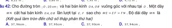 âu 42: Cho đường tròn (0;20cm) và hai bán kính OA,OB vuông góc với nhau tại o . Một dây
MN cắt hai bán kính oA,0B lần lượt tại E,F sao cho ME=EF=FN . Độ dài dây MN là
(Kết quả làm tròn đến chữ số thập phân thứ hai)
A. 37,96cm .
B. 37,95cm .
C. 37,93cm .
D. 37,94cm .