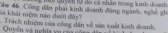 âu 46. Công dân phải kinh doanh đúng ngành , nghề ghi
ia khái niệm nào dưới đây?
. Trách nhiệm của công dân về sản xuất kinh doanh.
Quyền và nghĩa công dân về sản xuất kinh do