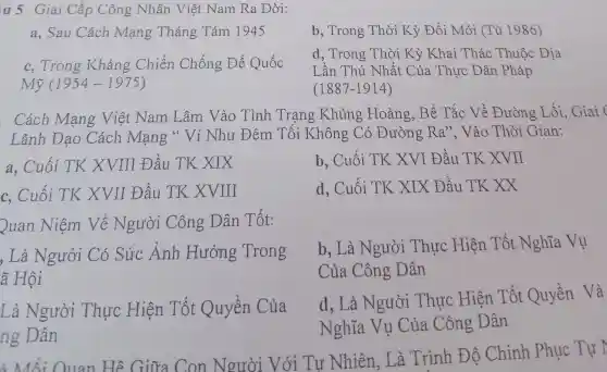 u 5 Giai Cấp Công Nhân Việt Nam Ra Đời:
a, Sau Cách Mạng Tháng Tám 1945
b, Trong Thời Kỳ Đổi Mới (Từ 1986)
c. Trong Kháng Chiến Chống Đế Quốc
Mtilde (y)(1954-1975)
d, Trong Thò Kỳ Khai Thác Thuộc Địa
Lần Thứ Nhất Của Thực Dân Pháp
(1887-1914)
Cách Mang Việt Nam Lâm Vào Tình Trạng Khủng : Hoảng, Bế Tắc Về Đường Lối Giai
Lãnh Đạo Cách Mạng " Ví Như Đêm Tối Không Có Đường Ra'' . Vào Thòi Gian:
a, Cuối TK XVIII Đầu TK XIX
b, Cuối TK . XVI Đầu TK XVII
c, Cuối TK XVII Đầu TK XVIII
d. Cuối TK . XIX Đầu TK xx
Quan Niệm Về Người Công Dân Tốt:
, Là Ngưởi Có Sức Ảnh Hưởng Trong
ã Hội
b. Là Người . Thực Hiện . Tốt Nghĩa Vu
Của Công Dân
Là Người Thực Hiện Tốt Quyền Của
ng Dân
d. Là Người Thực Hiện Tốt Quyền Và
Nghĩa Vụ Của Công Dân
Người Với Tư Nhiên, Là Trình Độ Chinh Phục Tư T