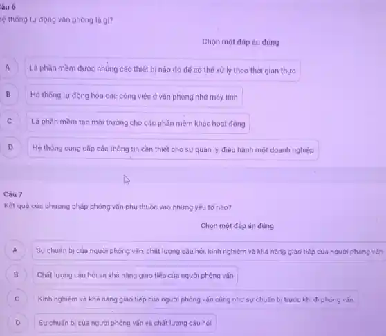 âu 6
lệ thống tự động vǎn phòng là gì?
Chọn một đáp án đúng
A A
Là phần mềm được nhúng các thiết bị nào đó để có thể xử lý theo thời gian thực
B Hệ thống tự động hóa các công việc ở vǎn phòng nhờ máy tính B
C
Là phần mềm tạo môi trường cho các phần mềm khác hoạt động
)
Hệ thống cung cấp các thông tin cần thiết cho sự quản lý, điều hành một doanh nghiệp
Câu 7
Kết quả của phương pháp phỏng vấn phụ thuộc vào những yếu tố nào?
Chọn một đáp án đúng
Sự chuẩn bi của người phỏng vấn, chất lượng câu hỏi, kinh nghiệm và khả nǎng giao tiếp của người phóng vấn A
B ) Chất lượng câu hỏi và khả nǎng giao tiếp của người phỏng vấn
C ) Kinh nghiệm và khả nǎng giao tiếp của người phỏng vấn cũng như sự chuẩn b trước khi đi phỏng vấn
D Sự chuẩn bị của người phỏng vấn và chất lượng câu hỏi D