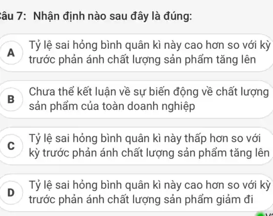 âu 7: Nhận định nào sau đây là đúng:
A )
Tỷ lệ sai hỏng bình quân kì này cao hơn so với kỳ
trước phản ánh chất lượng sản phẩm tǎng lên
B
) Chưa thể kết luân về sư biến động về chất lượng
)
sản phẩm của toàn doanh nghiệp
Tỷ lệ sai hỏng bình quân kì này thấp hơn so với
kỳ trước phản ánh chất lượng sản phẩm tǎng lên
D )
trước phản ánh chất lượng sản phẩm giảm đi
Tỷ lệ sai hỏng bình quân kì này cao hơn so với kỳ