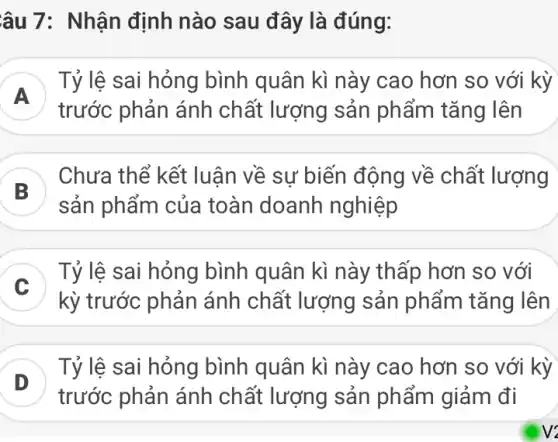 âu 7: Nhận định nào sau đây là đúng:
A
Tỷ lệ sai hỏng bình quân kì này cao hơn so với kỳ
trước phản ánh chất lượng sản phẩm tǎng lên
B )
Chưa thể kết luân về sư biến động về chất lượng
sản phẩm của toàn doanh nghiệp
Tỷ lệ sai hỏng bình quân kì này thấp hơn so với
v
kỳ trước phản ánh chất lượng sản phẩm tǎng lên
D )
Tỷ lệ sai hỏng bình quân kì này cao hơn so với kỳ
trước phản ánh chất lượng sản phẩm giảm đi