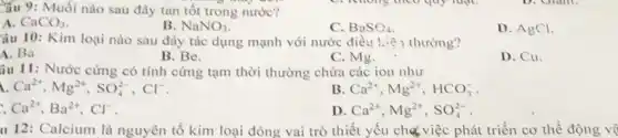 ầu 9: Muối nào sau đây tan tốt trong nước?
A. CaCO_(3)
B. NaNO_(3)
C. BaSC_(4)
D. AgCl.
Câu 10: Kim loại nào sau đây tác dụng mạnh với nước điều kiệ thường?
A. Ba
B. Be.
C. Mg.
D. Cu.
âu 11: Nước cứng có tính cứng tạm thời thường chứa các ion nhur
Ca^2+,Mg^2+,SO_(4)^2-,Cl^-
B. Ca^2+,Mg^2+,HCO_(3)^-
Ca^2+,Ba^2+,Cl^-
D Ca^2+,Mg^2+,SO_(4)^2-
u 12: Calcium là nguyên tố kim loại đóng vai trò thiết yếu chợ việc phát triển cơ thể động vệ