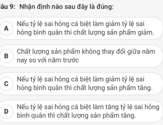 âu 9: Nhận định nào sau đây là đúng:
A
Nếu tỷ lệ sai hỏng cá biệt làm I giảm tỷ lệ sai
hỏng bình quân thì chất lượng sản phẩm giảm.
B
) Chất lượng sản phẩm không thay đổi giữa nǎm
nay so với nǎm trước
Nếu tỷ lệ sai hỏng cá biệt làm | giảm tỷ lệ sai
hỏng bình quân thì chất lượng sản phẩm tǎng
)
bình quân thì chất lượng sản phẩm tǎng.
Nếu tỷ lệ sai hỏng cá biệt làm tǎng tỷ lệ sai hỏng