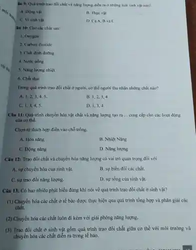 âu 9: Quá trinh trao đổi chất và nǎng lượng diễn ra ở những loài sinh vật nào?
A. Động vật
B. Thực vật
C. Vi sinh vật
D. CảA.B và C
Câu 10: Cho các chất sau:
1. Oxygen
2. Carbon dioxide
3. Chất dinh dưỡng
4. Nước uống
5. Nǎng lượng nhiệt
6. Chất thải
Trong quá trình trao đổi chất ở người cơ thể người thu nhận những chất nào?
A. 1,2,34.5.
B. 1,2,34.
C. 1,3,45.
D. 1,3,4
Câu 11: Quá trình chuyển hóa vật chất và nǎng lượng tạo ra __ cung cấp cho các hoạt động
của cơ thể.
Chọn từ thích hợp điền vào chỗ trống
A. Hóa nǎng
B. Nhiệt Nǎng
C. Động nǎng
D. Nǎng lượng
Câu 12: Trao đổi chất và chuyển hóa nǎng lượng có vai trò quan trọng đối với
A. sự chuyển hóa của sinh vật.
B. sự biến đổi các chất.
C. sự trao đổi nǎng lượng.
D. sự sống của sinh vật.
Câu 13: Có bao nhiêu phát biểu đúng khi nói về quá trình trao đổi chất ở sinh vật?
(1) Chuyển hóa các chất ở tế bào được thực hiện qua quá trình tổng hợp và phân giải các
chất.
(2) Chuyển hóa các chất luôn đi kèm với giải phóng nǎng lượng.
(3) Trao đổi chất ở sinh vật gồm quá trình trao đổi chất giữa cơ thể với môi trường và
chuyển hóa các chất diễn ra trong tế bào.