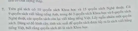 đều có chất lượng thấp.
7. Trên giá sách có 10 quyển sách Khoa học và 15 quyển sách Nghệ thuật. Có
9 quyển sách viết bằng tiếng Anh, trong đó 3 quyển sách Khoa học và 6 quyển sách
Nghệ thuật, các quyển sách còn lại viết bằng tiếng Việt.Lấy ngẫu nhiên một quyển
sách. Dùng sơ đỏ hình cây, tính xác suất để quyển sách được lấy ra là sách viết bằng
tiếng Việt, biết rằng quyển sách đó là sách Khoa học.