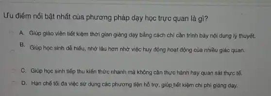 Ưu điểm nổi bật nhất của phương pháp dạy học trực quan là gì?
A. Giúp giáo viên tiết kiệm thời gian giảng dạy bằng cách chỉ cần trình bày nội dung lý thuyết.
B. Giúp học sinh dễ hiểu, nhớ lâu hơn nhờ việc huy động hoạt động của nhiều giác quan.
C. Giúp học sinh tiếp thu kiến thức nhanh mà không cần thực hành hay quan sát thực tế.
D. Hạn chế tối đa việc sử dụng các phương tiện hỗ trợ, giúp tiết kiệm chi phí giảng dạy.