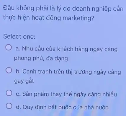 Đâu không phải là lý do doanh nghiệp cần
thực hiện hoạt động marketing?
Select one:
a. Nhu cầu của khách hàng ngày càng
phong phú, đa dạng
b. Cạnh tranh trên thị trưởng ngày càng
gay gắt
c. Sản phẩm thay thế ngày càng nhiều
d. Quy định bắt buộc của nhà nước