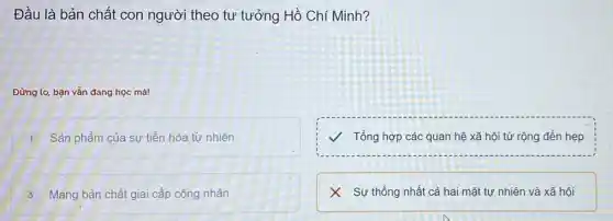 Đầu là bản chất con người theo tư tưởng Hồ Chí Minh?
Đừng lo, bạn vẫn đang học mà!
1 Sản phẩm của sự tiến hóa tự nhiên
V Tổng hợp các quan hệ xã hội từ rộng đến hẹp
3 Mang bản chất giai cấp công nhân
X Sự thống nhất cả hai mặt tự nhiên và xã hội