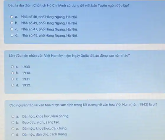 Đâu là địa điếm Chủ tịch Hồ Chí Minh sử dụng để viết bản Tuyên ngôn độc lập?
a. Nhà số 46 phố Hàng Ngang, Hà Nội.
b. Nhà số 49 phố Hàng Ngang, Hà Nội.
c. Nhà số 47 phố Hàng Ngang, Hà Nội.
d. Nhà số 48 phố Hàng Ngang, Hà Nội.
Lần đầu tiên nhân dân Việt Nam kỷ niệm Ngày Quốc tế Lao động vào nǎm nào?
a. 1933.
b. 1930.
c. 1931.
d. 1932
Các nguyên tắc về vǎn hóa được xác định trong Đề cương về vǎn hóa Việt Nam (nǎm 1943) là gì?
a. Dân tộc, khoa học, khai phóng
b. Đạo đức, ý chí, sáng tạo
c. Dân tộc, khoa học, đại chúng.
d. Dân tộc, dân chủ, cách mạng