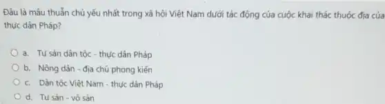 Đâu là mâu thuẫn chủ yếu nhất trong xã hội Việt Nam dưới tác động của cuộc khai thác thuộc địa cúa
thực dân Pháp?
a. Tư sản dân tộc - thực dân Pháp
b. Nông dân địa chủ phong kiến
c. Dân tộc Việt Nam - thực dân Pháp
d. Tư sản-vô sản