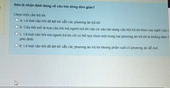 Đâu là nhận định đúng về câu hỏi đóng đơn giản?
Chọn một câu trả lời:
a. Là loại câu hỏi đã liệt kê sẵn các phương án trả lời
b. Câu hỏi mở là loại câu hỏi mà người trả lời cǎn cứ vào nội dung câu hỏi trả lời theo suy nghĩ của n
c. Là loại câu hỏi mà người trả lời chỉ có thể lựa chọn một trong hai phương án trả lời là khẳng định h
phù định.
d. Là loại câu hỏi đã liệt kê sẵn các phương án trả lời nhưng phần cuối có phương án để mở